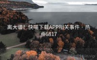 离大谱！快喵下载APP相关事件 · 热点6817