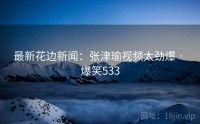 最新花边新闻：张津瑜视频太劲爆 · 爆笑533
