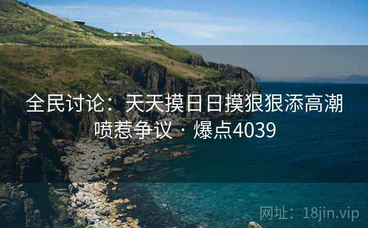 全民讨论：天天摸日日摸狠狠添高潮喷惹争议 · 爆点4039