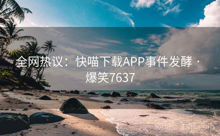 全网热议：快喵下载APP事件发酵 · 爆笑7637