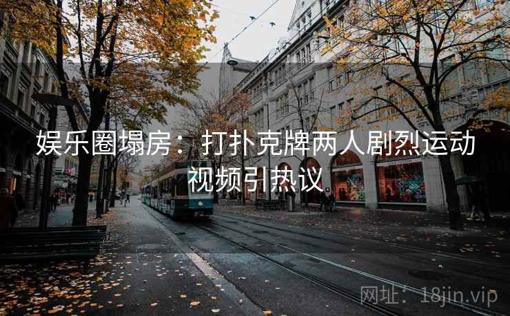 娱乐圈塌房：打扑克牌两人剧烈运动视频引热议