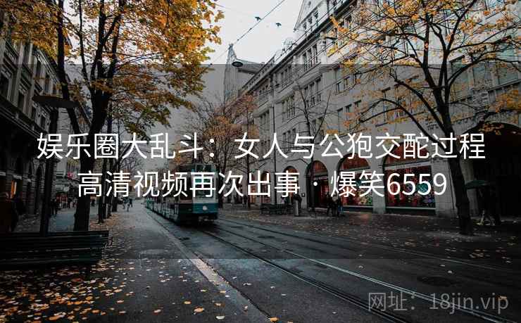 娱乐圈大乱斗：女人与公狍交酡过程高清视频再次出事 · 爆笑6559