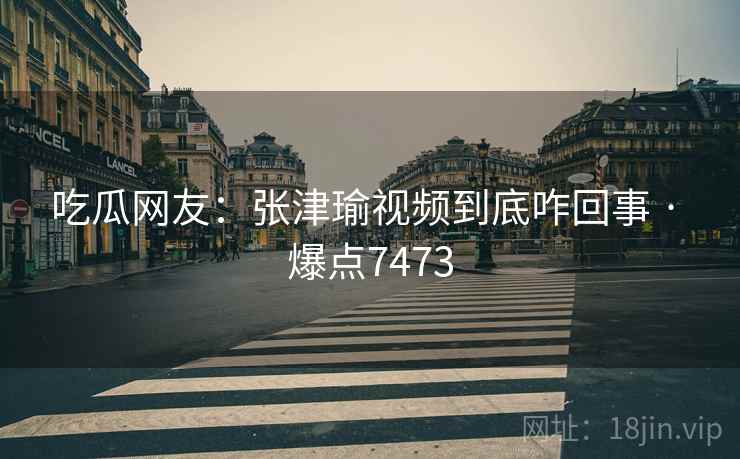 吃瓜网友：张津瑜视频到底咋回事 · 爆点7473