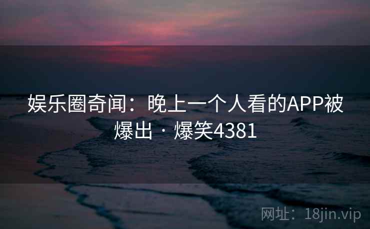 娱乐圈奇闻：晚上一个人看的APP被爆出 · 爆笑4381