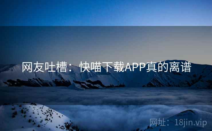 网友吐槽:快喵下载APP真的离谱 网友吐槽:快喵下载APP真的离谱