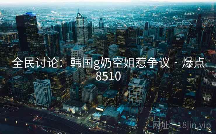 全民讨论：韩国g奶空姐惹争议 · 爆点8510