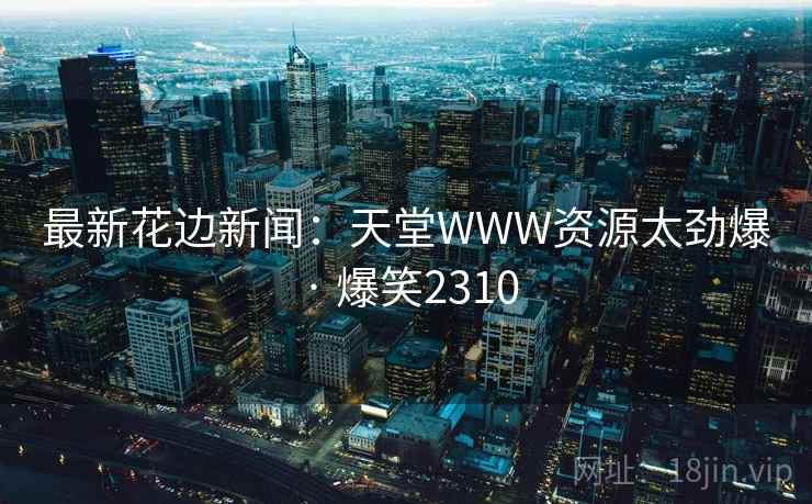 最新花边新闻：天堂WWW资源太劲爆 · 爆笑2310