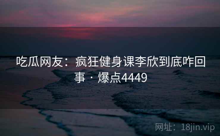 吃瓜网友：疯狂健身课李欣到底咋回事 · 爆点4449