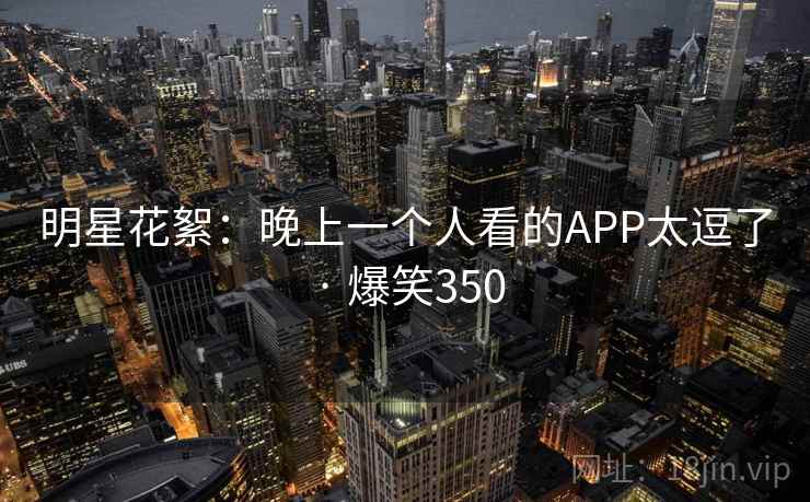 明星花絮：晚上一个人看的APP太逗了 · 爆笑350