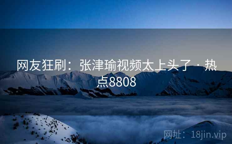 网友狂刷：张津瑜视频太上头了 · 热点8808